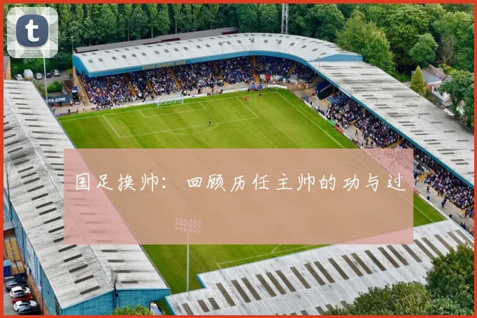 国足换帅:回顾历任主帅的功与过