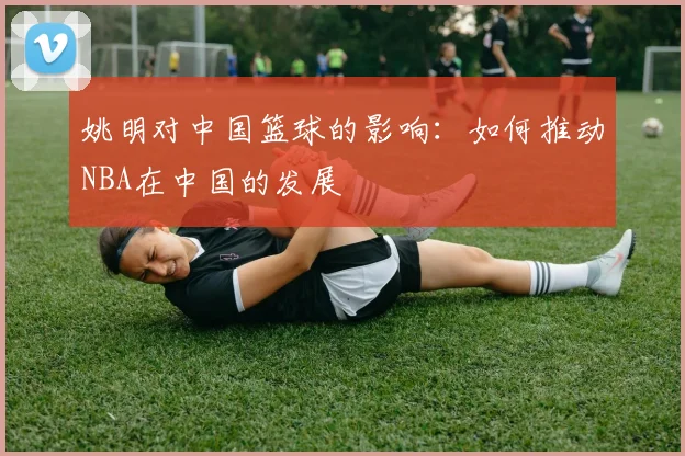 姚明对中国篮球的影响:如何推动NBA在中国的发展