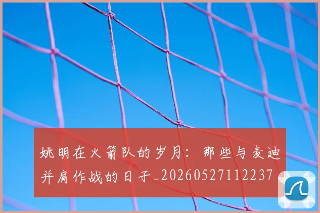 姚明在火箭队的岁月：那些与麦迪并肩作战的日子_20260527112237