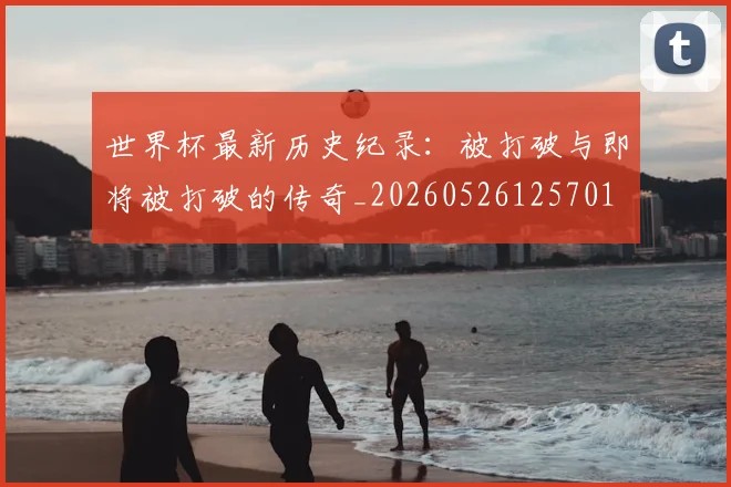 世界杯最新历史纪录:被打破与即将被打破的传奇_20260526125701
