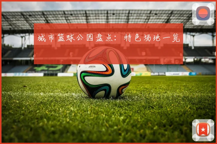 城市篮球公园盘点：特色场地一览