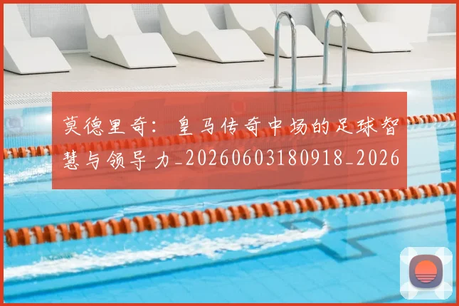 莫德里奇:皇马传奇中场的足球智慧与领导力_20260603180918_20260703181757