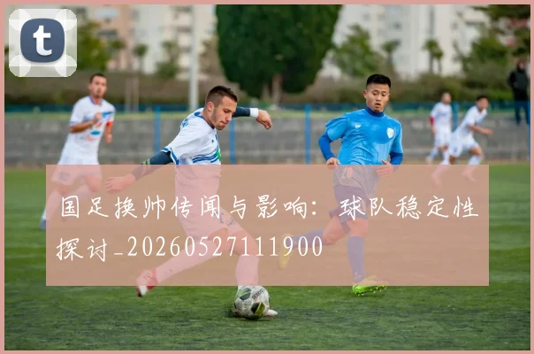 国足换帅传闻与影响:球队稳定性探讨_20260527111900