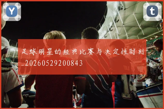 足球明星的经典比赛与决定性时刻_20260529200843