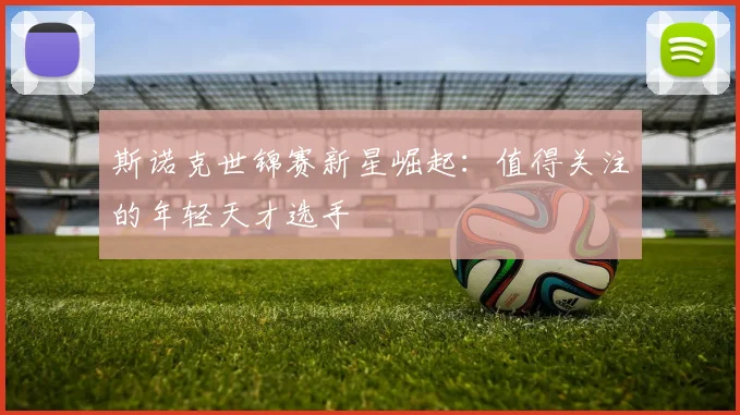 斯诺克世锦赛新星崛起：值得关注的年轻天才选手